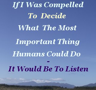 If I was compelled to decide what the most important thing Humans could do – it would be to listen