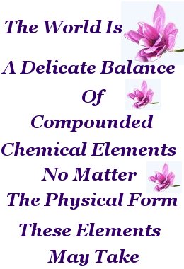 The World is a delicate balance of compounded chemical elements no matter the physical form these elements may take The World is a delicate balance of compounded chemical elements no matter the physical form these elements may take